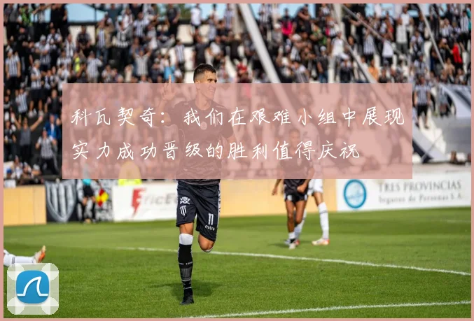 科瓦契奇：我们在艰难小组中展现实力成功晋级的胜利值得庆祝