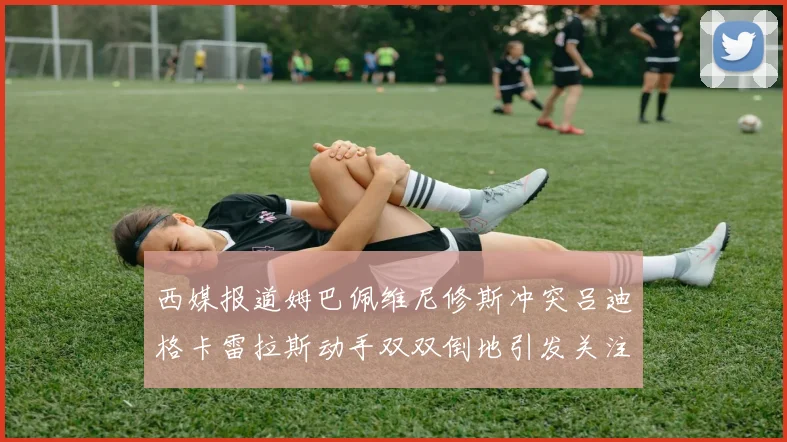 西媒报道姆巴佩维尼修斯冲突吕迪格卡雷拉斯动手双双倒地引发关注