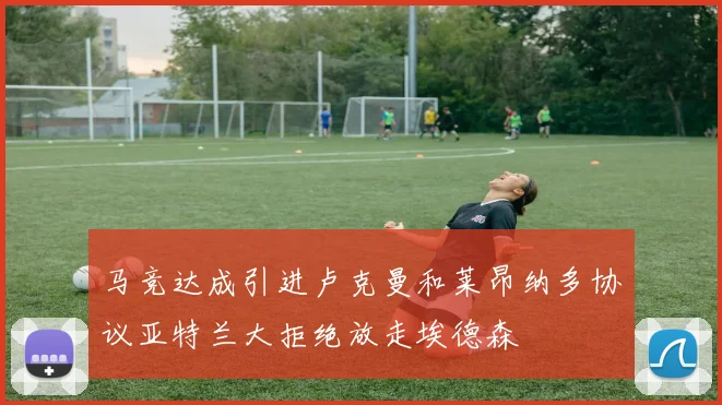 马竞达成引进卢克曼和莱昂纳多协议亚特兰大拒绝放走埃德森