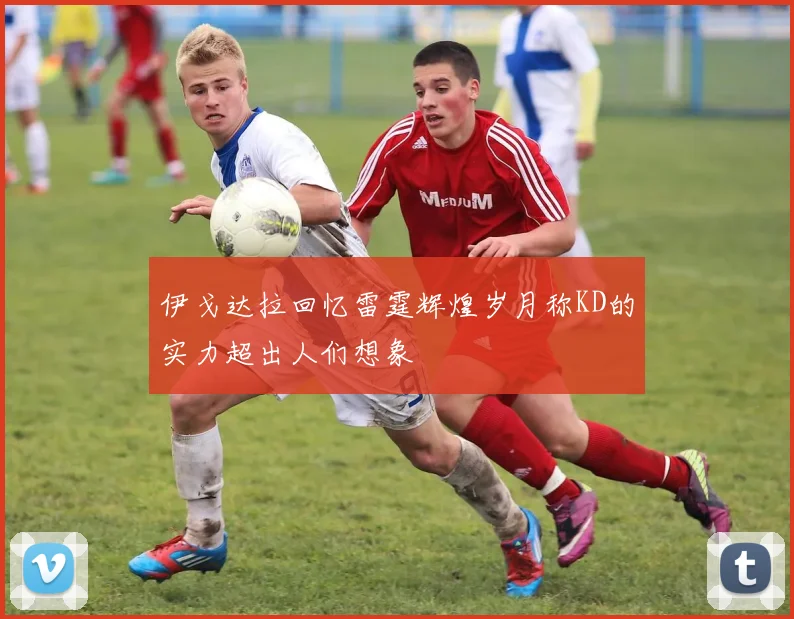 伊戈达拉回忆雷霆辉煌岁月称KD的实力超出人们想象