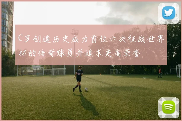 C罗创造历史成为首位六次征战世界杯的传奇球员并追求更高荣誉