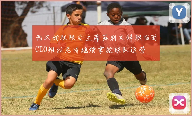 西汉姆联联合主席苏利文辞职临时CEO维拉尼将继续掌舵球队运营