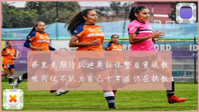 弗里克期待瓜迪奥拉休整后重返教练岗位不认为自己十年后仍在执教