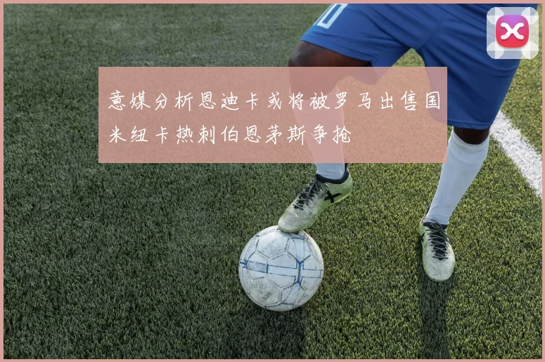 意媒分析恩迪卡或将被罗马出售国米纽卡热刺伯恩茅斯争抢
