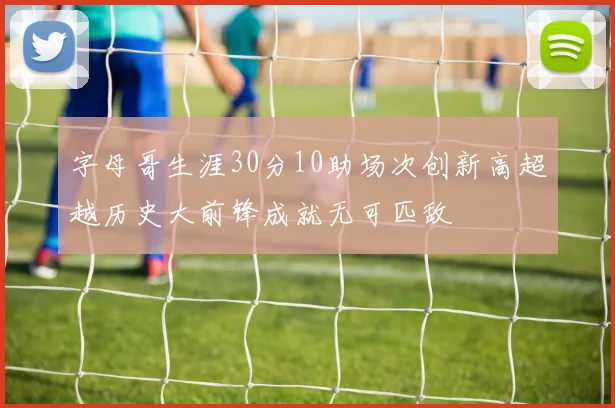 字母哥生涯30分10助场次创新高超越历史大前锋成就无可匹敌