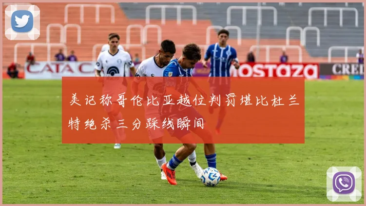 美记称哥伦比亚越位判罚堪比杜兰特绝杀三分踩线瞬间