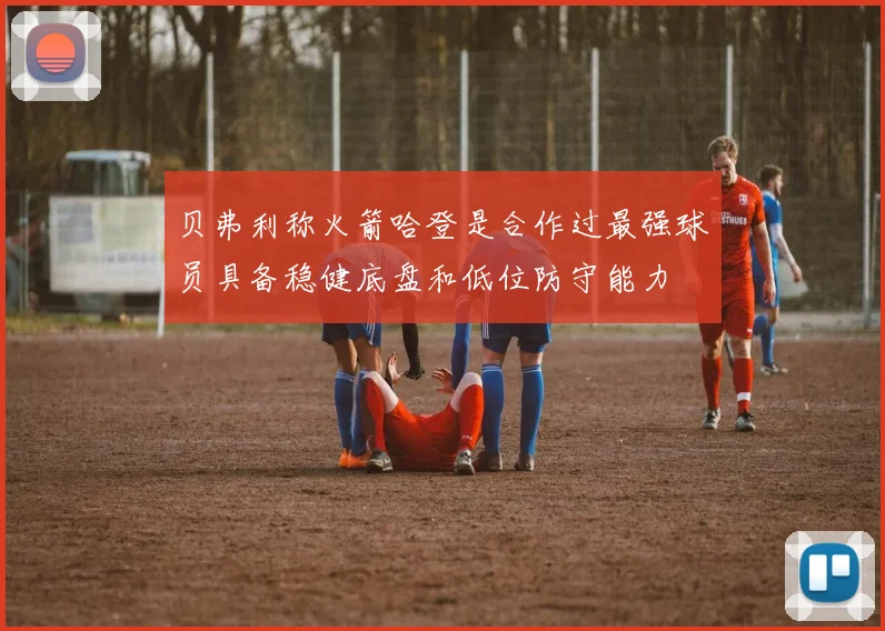 贝弗利称火箭哈登是合作过最强球员具备稳健底盘和低位防守能力