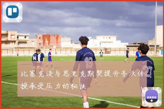 比塞克谈与恩里克默契提升齐沃传授承受压力的秘诀