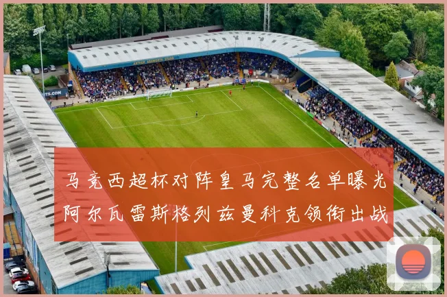 马竞西超杯对阵皇马完整名单曝光阿尔瓦雷斯格列兹曼科克领衔出战