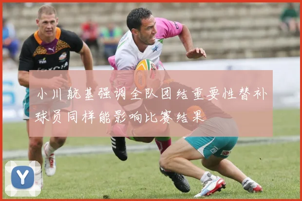小川航基强调全队团结重要性替补球员同样能影响比赛结果
