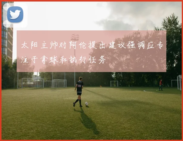 太阳主帅对阿伦提出建议强调应专注于拿球和执行任务