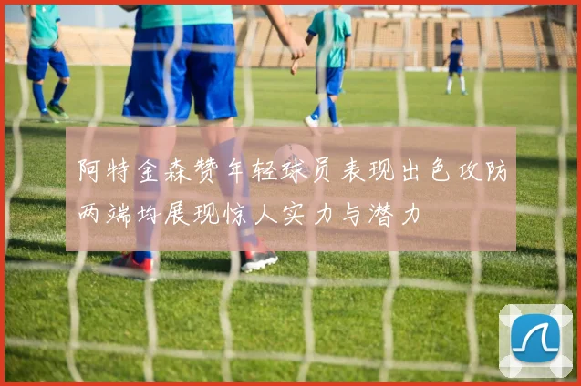阿特金森赞年轻球员表现出色攻防两端均展现惊人实力与潜力