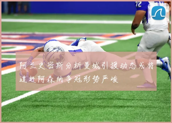 阿兰史密斯分析曼城引援动态或将追赶阿森纳争冠形势严峻