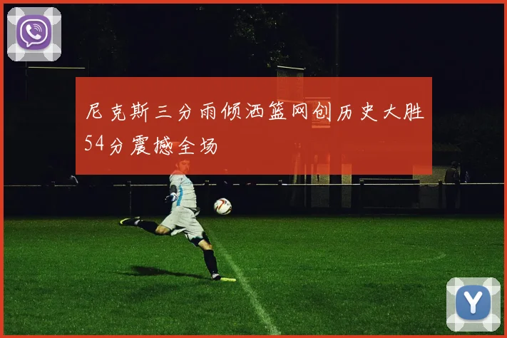 尼克斯三分雨倾洒篮网创历史大胜54分震撼全场