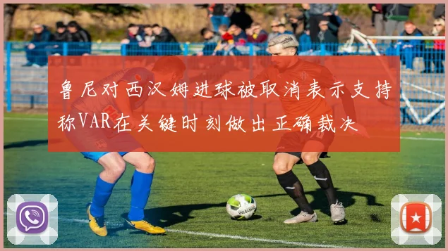 鲁尼对西汉姆进球被取消表示支持称VAR在关键时刻做出正确裁决