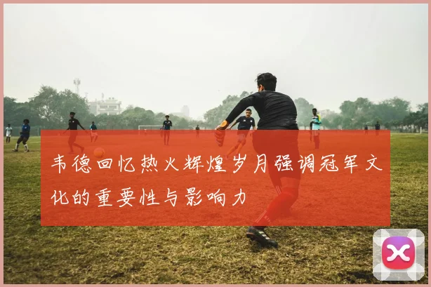 韦德回忆热火辉煌岁月强调冠军文化的重要性与影响力