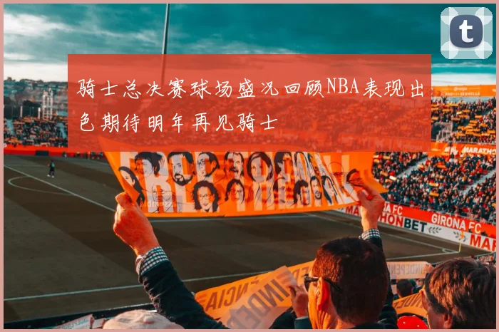 骑士总决赛球场盛况回顾NBA表现出色期待明年再见骑士