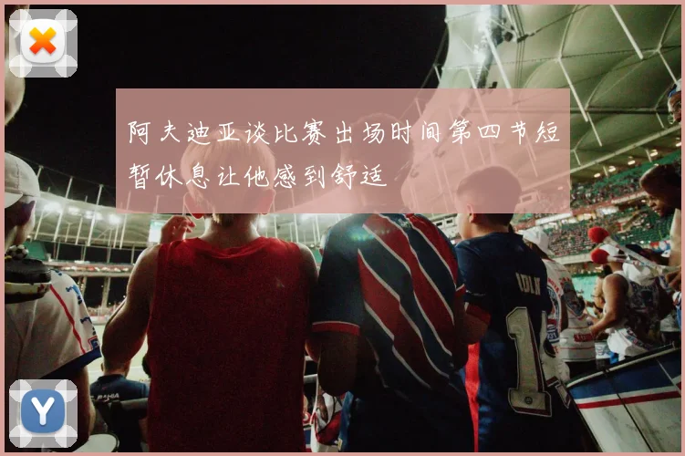 阿夫迪亚谈比赛出场时间第四节短暂休息让他感到舒适