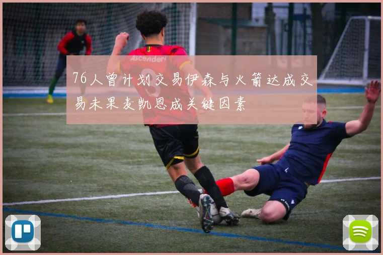 76人曾计划交易伊森与火箭达成交易未果麦凯恩成关键因素
