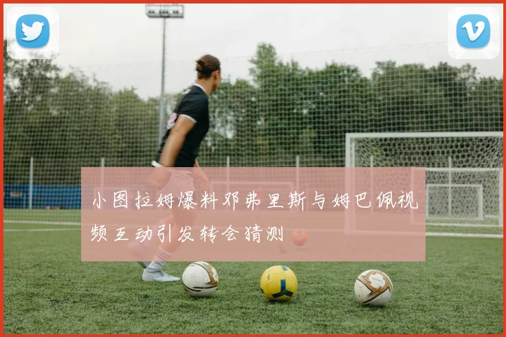 小图拉姆爆料邓弗里斯与姆巴佩视频互动引发转会猜测