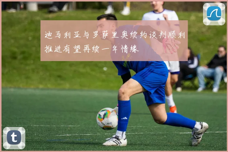 迪马利亚与罗萨里奥续约谈判顺利推进有望再续一年情缘