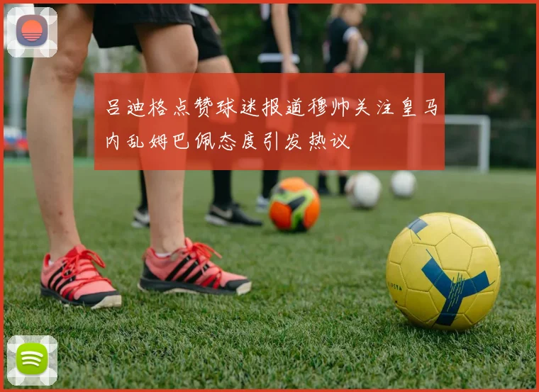 吕迪格点赞球迷报道穆帅关注皇马内乱姆巴佩态度引发热议