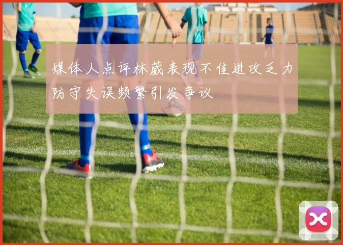 媒体人点评林葳表现不佳进攻乏力防守失误频繁引发争议