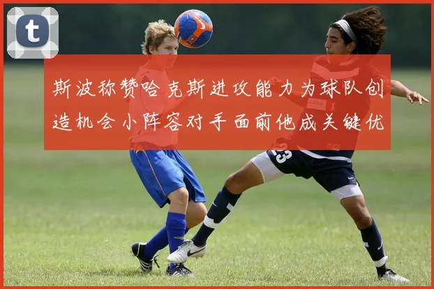 斯波称赞哈克斯进攻能力为球队创造机会小阵容对手面前他成关键优势